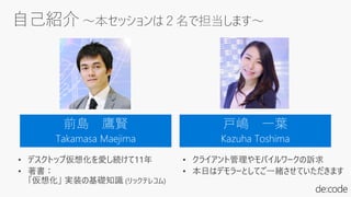 自己紹介 ～本セッションは２名で担当します～
前島 鷹賢
Takamasa Maejima
戸嶋 一葉
Kazuha Toshima
• デスクトップ仮想化を愛し続けて11年
• 著書：
「仮想化」 実装の基礎知識 (リックテレコム)
• クライアント管理やモバイルワークの訴求
• 本日はデモラーとしてご一緒させていただきます
 