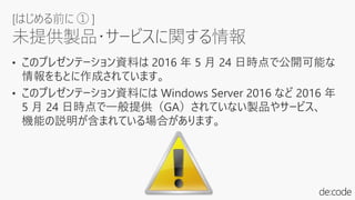 • このプレゼンテーション資料は 2016 年 5 月 24 日時点で公開可能な
情報をもとに作成されています。
• このプレゼンテーション資料には Windows Server 2016 など 2016 年
5 月 24 日時点で一般提供（GA）されていない製品やサービス、
機能の説明が含まれている場合があります。
[はじめる前に ① ]
未提供製品・サービスに関する情報
 