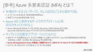 • 有償のサービス (ユーザーごと、もしくは認証ごとから選択可能)
• Azure AD と連携するサービスやアプリケーションの
認証セキュリティの向上
• オンプレミス設置型アプリケーションにも対応
✓ Azure AD Application Proxy を経由して接続することで、(MFA サーバーなしで) サービスでの利用も可能に
[参考] Azure 多要素認証 (MFA) とは？
 