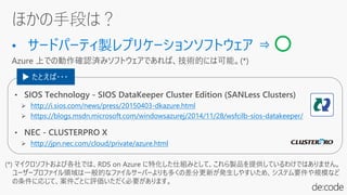 ほかの手段は？
(*) マイクロソフトおよび各社では、RDS on Azure に特化した仕組みとして、これら製品を提供しているわけではありません。
ユーザープロファイル領域は一般的なファイルサーバーよりも多くの差分更新が発生しやすいため、システム要件や規模など
の条件に応じて、案件ごとに評価いただく必要があります。
http://i.sios.com/news/press/20150403-dkazure.html
https://blogs.msdn.microsoft.com/windowsazurej/2014/11/28/wsfcilb-sios-datakeeper/
http://jpn.nec.com/cloud/private/azure.html
▶ たとえば・・・
 