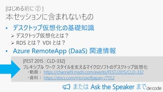 [はじめる前に ② ]
本セッションに含まれないもの
[FEST 2015 : CLD-332]
フレキシブル ワーク スタイルを支えるマイクロソフトのデスクトップ仮想化
・動画： https://channel9.msdn.com/events/FEST/2015/CLD-332
・資料： https://docs.com/microsoftjapan-/7552
📢 または Ask the Speaker まで
 