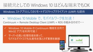 接続元としての Windows 10 はどんな端末でもOK
Continuum × Remote Desktop Client (UWP) × RDS の組み合わせで・・・
Windows ストアプリとしてのリモートデスクトップクライアント (UWP) も提供
✓ Windows 10 Mobile の Continuum 機能を活用で
Win32 アプリを利用可能！
✓ サーバーの高い処理性能を使って、
モバイルデバイスでも生産性を落とさず業務を継続
 