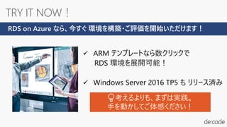 ✓ ARM テンプレートなら数クリックで
RDS 環境を展開可能！
✓ Windows Server 2016 TP5 も リリース済み
RDS on Azure なら、今すぐ 環境を構築・ご評価を開始いただけます！
💡考えるよりも、まずは実践。
手を動かしてご体感ください！
 