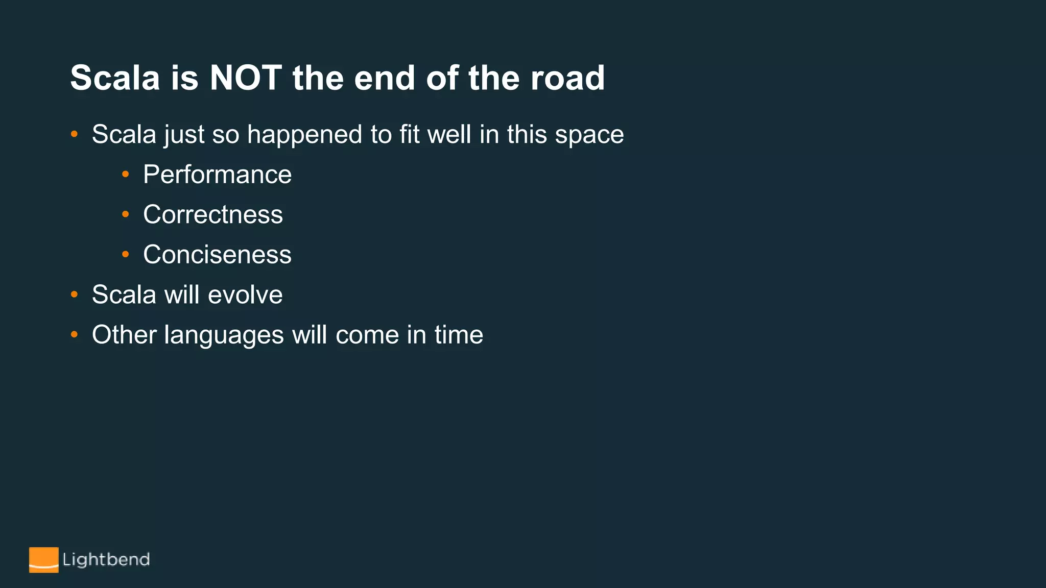 • Scala just so happened to fit well in this space
• Performance
• Correctness
• Conciseness
• Scala will evolve
• Other languages will come in time
Scala is NOT the end of the road
 