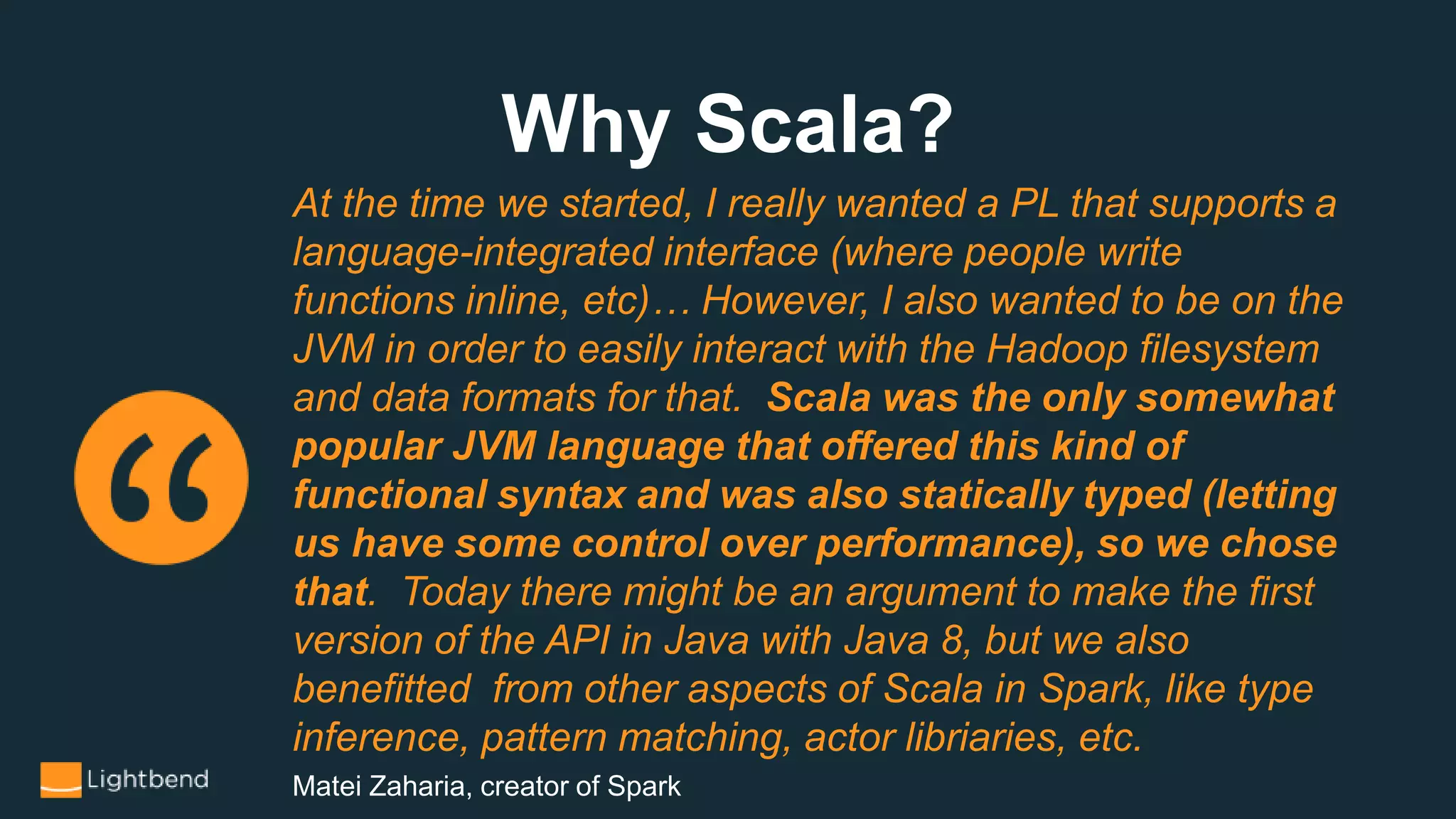 Why Scala?
At the time we started, I really wanted a PL that supports a
language-integrated interface (where people write
functions inline, etc)… However, I also wanted to be on the
JVM in order to easily interact with the Hadoop filesystem
and data formats for that. Scala was the only somewhat
popular JVM language that offered this kind of
functional syntax and was also statically typed (letting
us have some control over performance), so we chose
that. Today there might be an argument to make the first
version of the API in Java with Java 8, but we also
benefitted from other aspects of Scala in Spark, like type
inference, pattern matching, actor libriaries, etc.
Matei Zaharia, creator of Spark
 