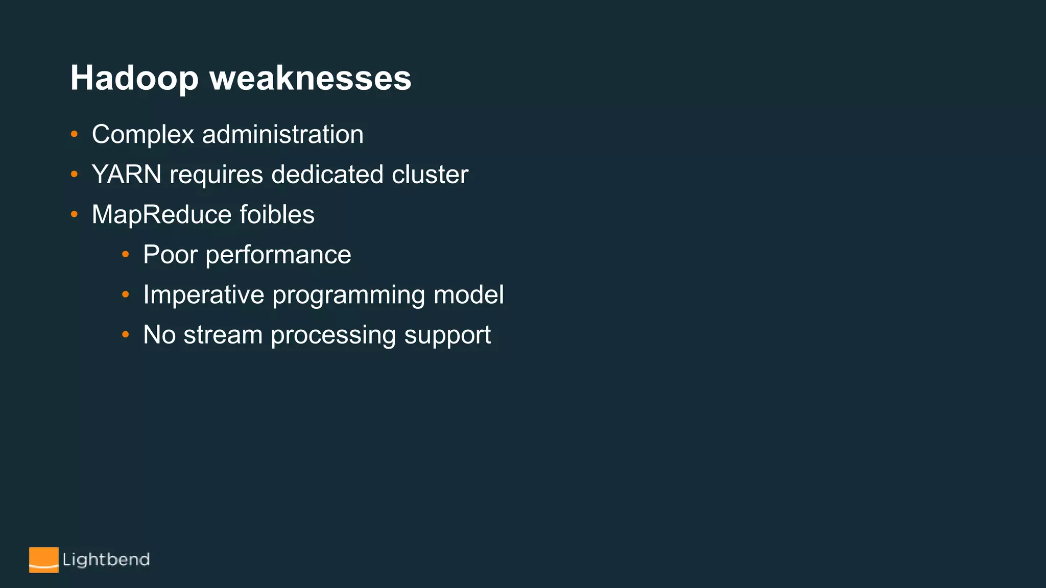 Hadoop weaknesses
• Complex administration
• YARN requires dedicated cluster
• MapReduce foibles
• Poor performance
• Imperative programming model
• No stream processing support
 
