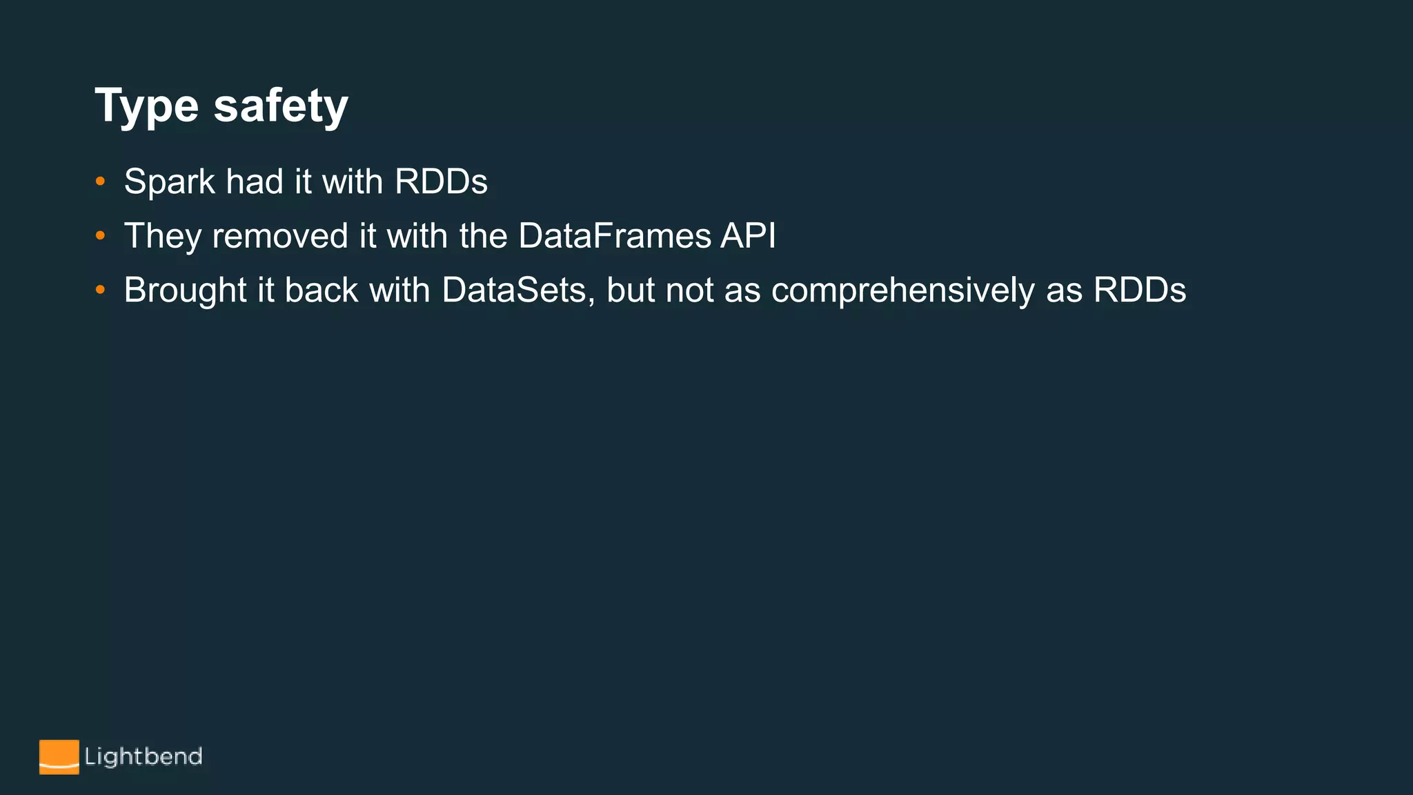 • Spark had it with RDDs
• They removed it with the DataFrames API
• Brought it back with DataSets, but not as comprehensively as RDDs
Type safety
 