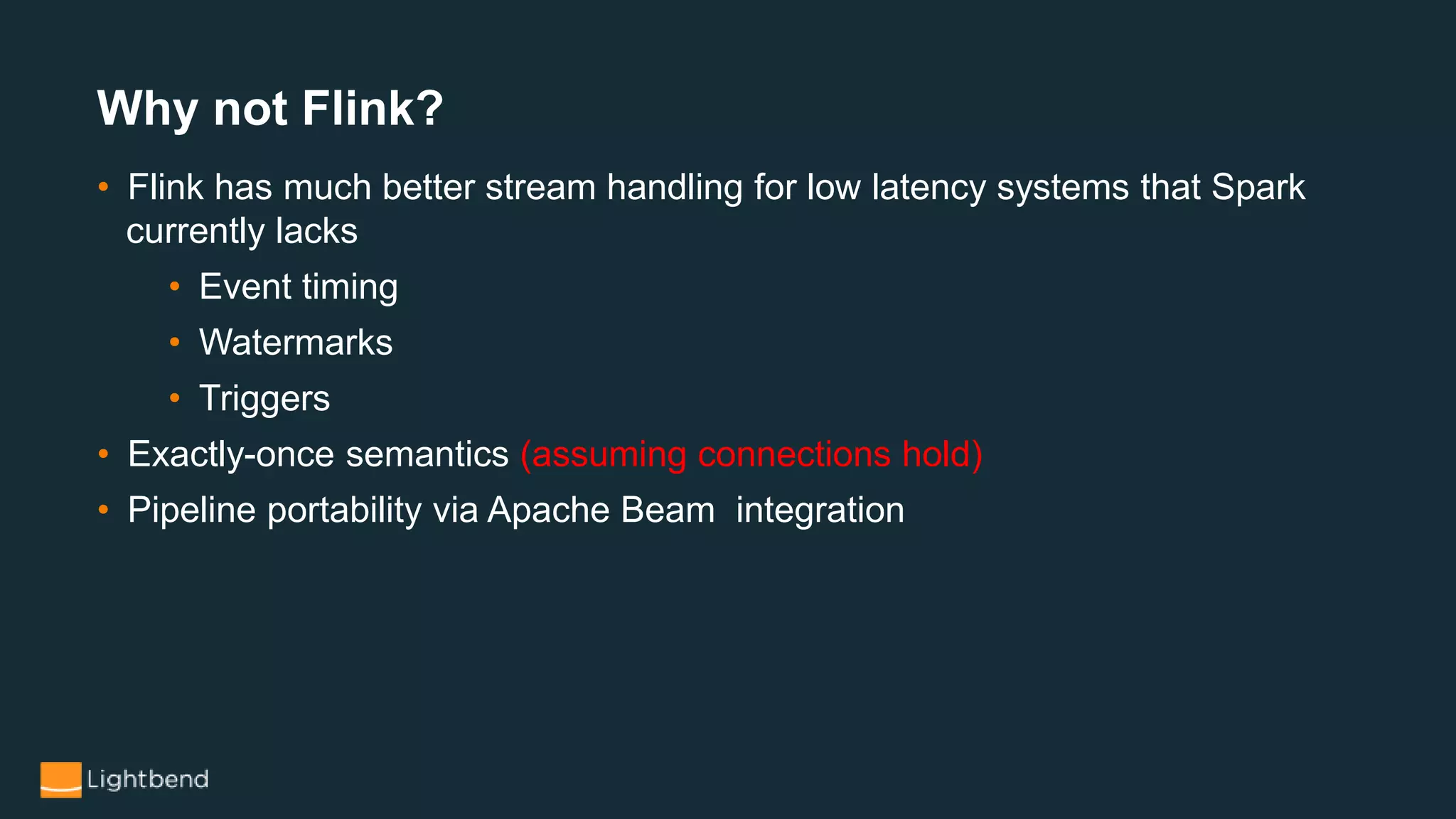Why not Flink?
• Flink has much better stream handling for low latency systems that Spark
currently lacks
• Event timing
• Watermarks
• Triggers
• Exactly-once semantics (assuming connections hold)
• Pipeline portability via Apache Beam integration
 