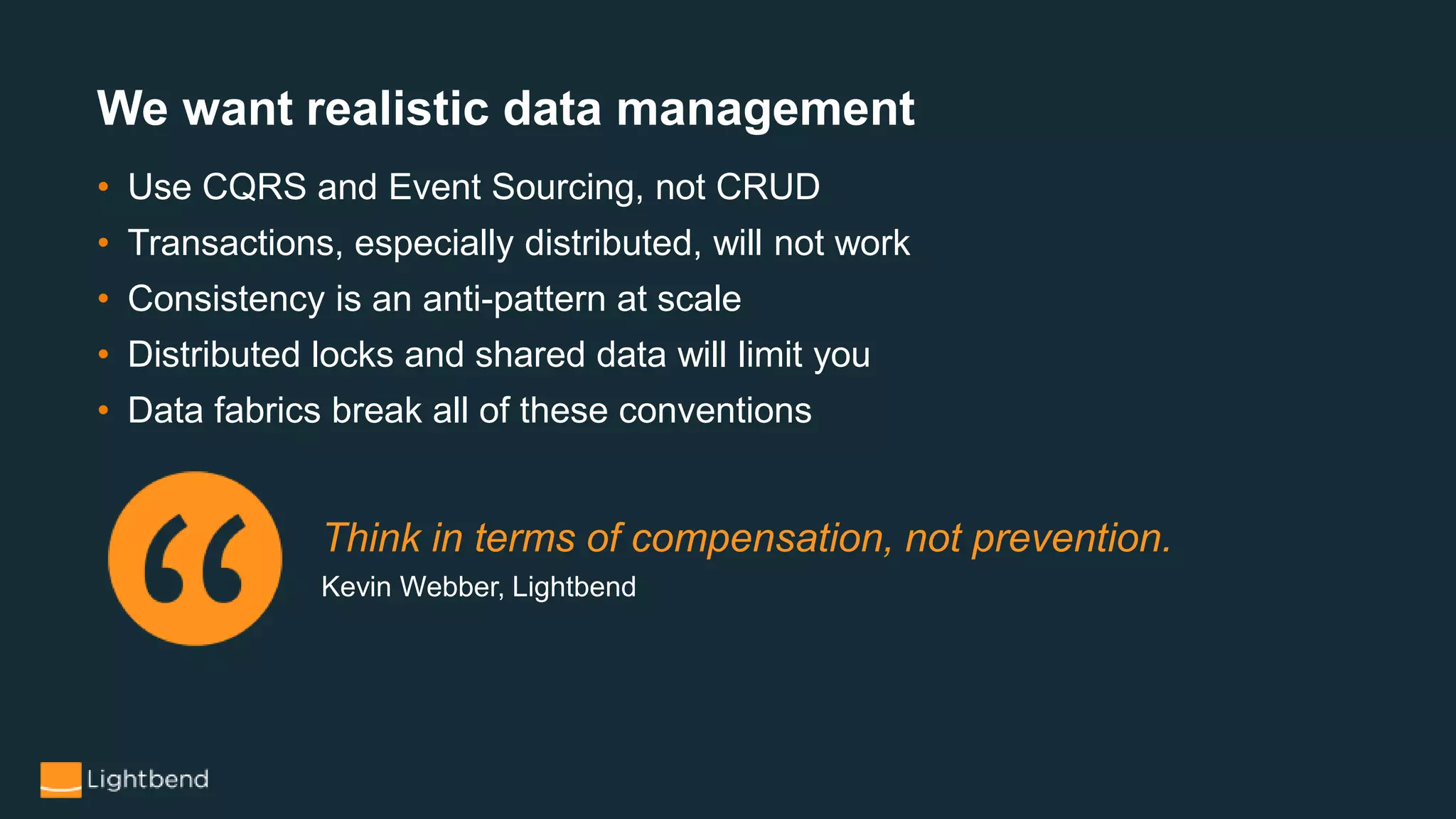 We want realistic data management
• Use CQRS and Event Sourcing, not CRUD
• Transactions, especially distributed, will not work
• Consistency is an anti-pattern at scale
• Distributed locks and shared data will limit you
• Data fabrics break all of these conventions
Think in terms of compensation, not prevention.
Kevin Webber, Lightbend
 