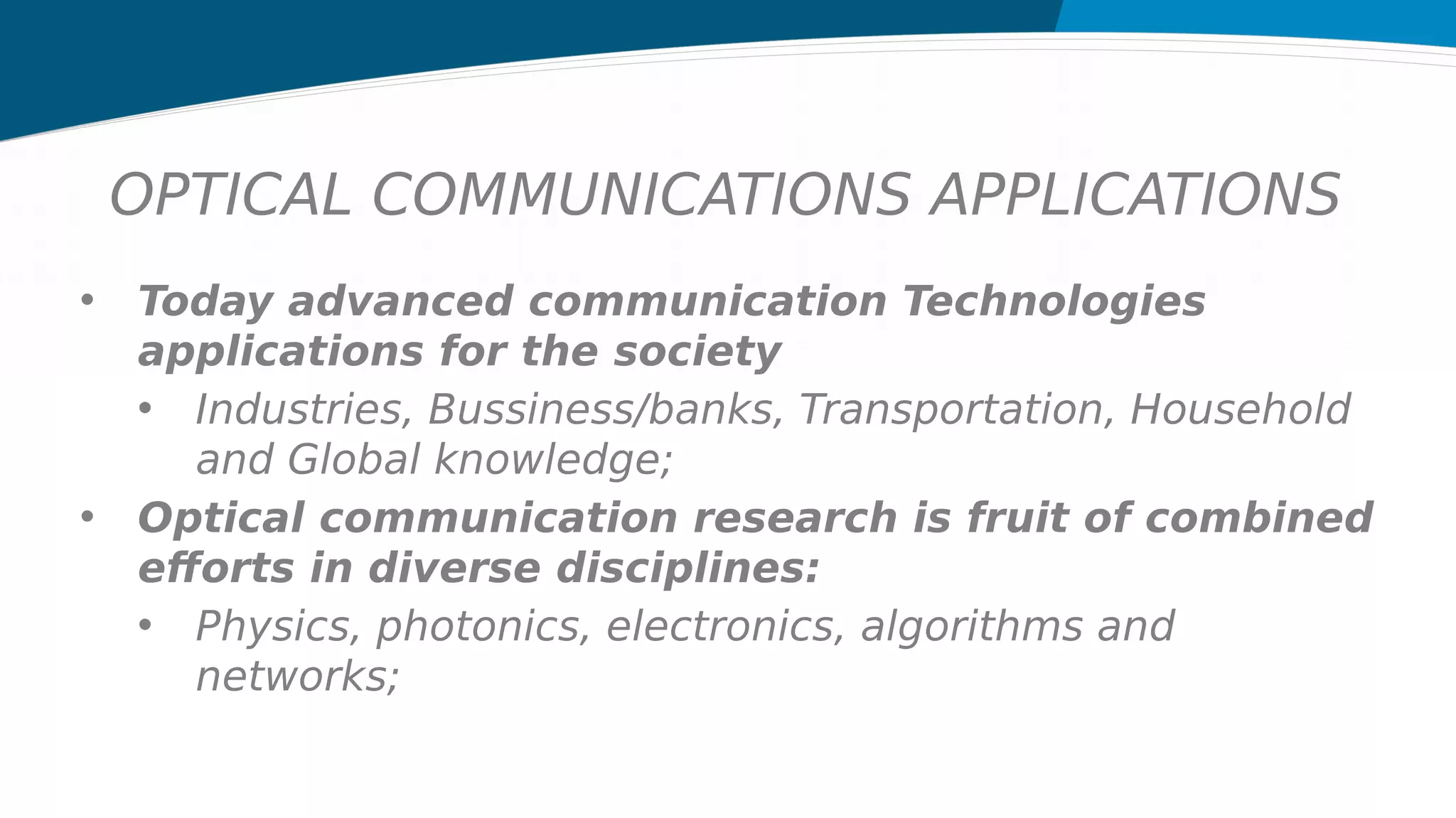 OPTICAL COMMUNICATIONS APPLICATIONS
• Today advanced communication Technologies
applications for the society
• Industries, Bussiness/banks, Transportation, Household
and Global knowledge;
• Optical communication research is fruit of combined
efforts in diverse disciplines:
• Physics, photonics, electronics, algorithms and
networks;
 