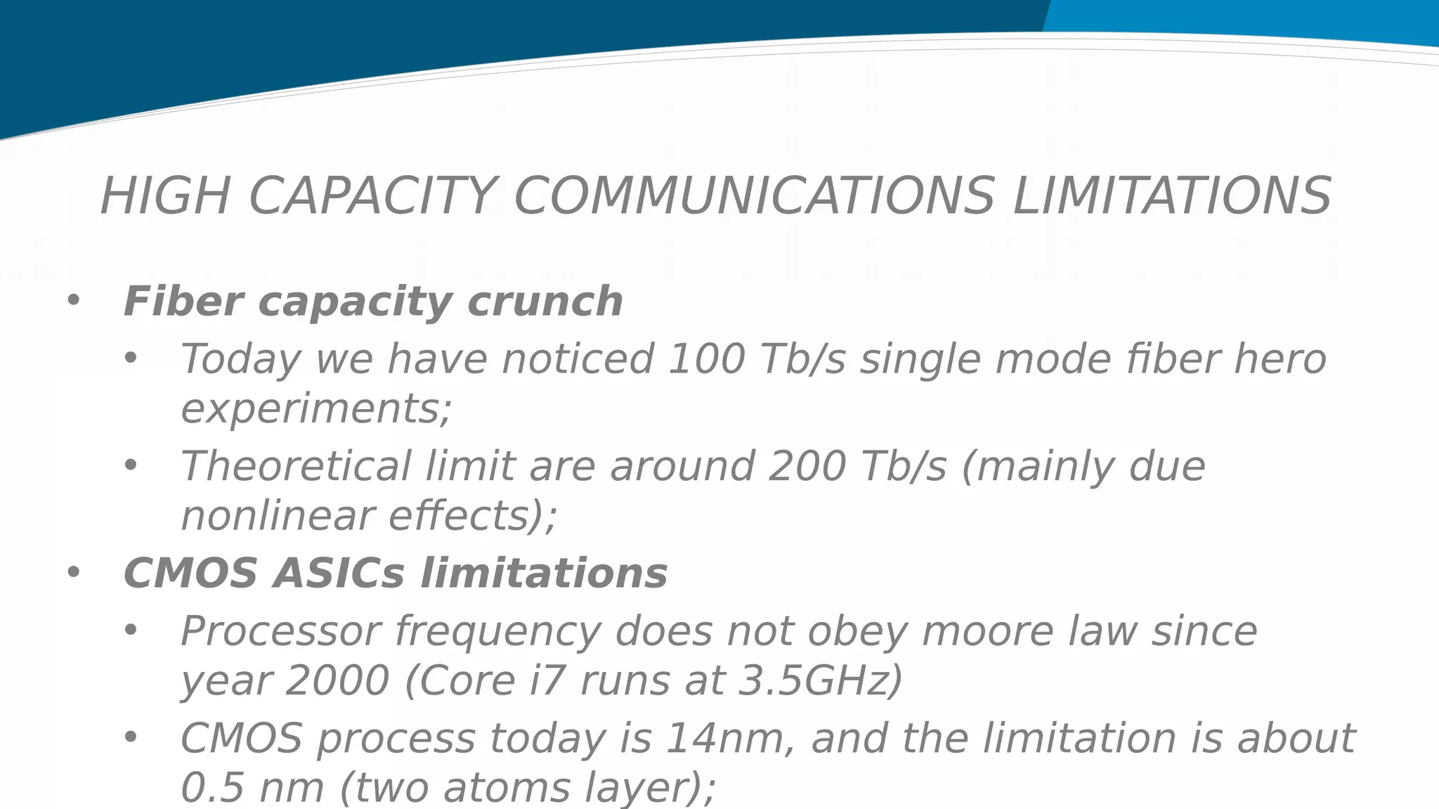 HIGH CAPACITY COMMUNICATIONS LIMITATIONS
• Fiber capacity crunch
• Today we have noticed 100 Tb/s single mode fiber hero
experiments;
• Theoretical limit are around 200 Tb/s (mainly due
nonlinear effects);
• CMOS ASICs limitations
• Processor frequency does not obey moore law since
year 2000 (Core i7 runs at 3.5GHz)
• CMOS process today is 14nm, and the limitation is about
0.5 nm (two atoms layer);
 
