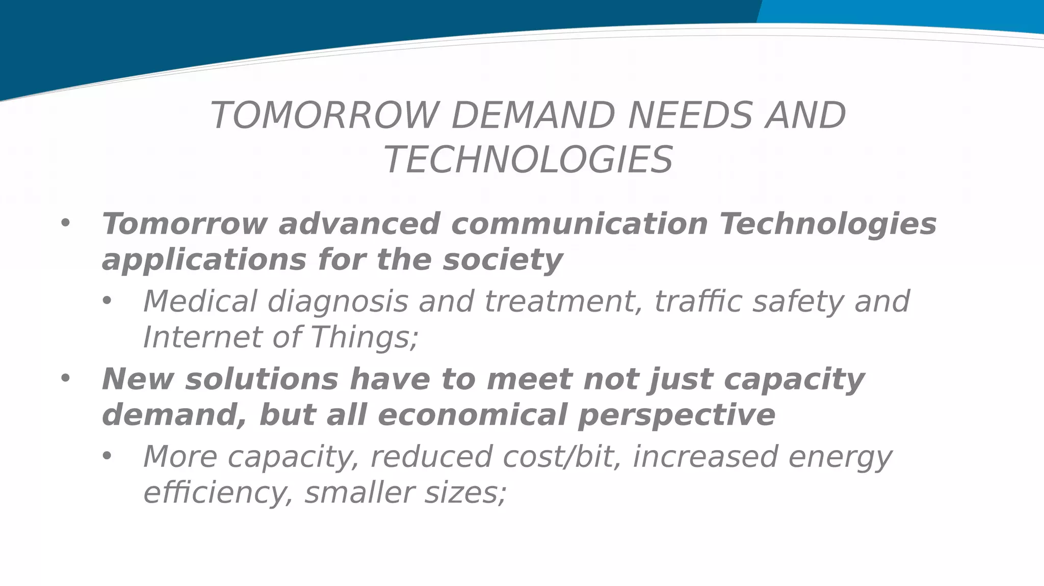 TOMORROW DEMAND NEEDS AND
TECHNOLOGIES
• Tomorrow advanced communication Technologies
applications for the society
• Medical diagnosis and treatment, traffic safety and
Internet of Things;
• New solutions have to meet not just capacity
demand, but all economical perspective
• More capacity, reduced cost/bit, increased energy
efficiency, smaller sizes;
 