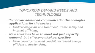 TOMORROW DEMAND NEEDS AND
TECHNOLOGIES
• Tomorrow advanced communication Technologies
applications for the society
• Medical diagnosis and treatment, traffic safety and
Internet of Things;
• New solutions have to meet not just capacity
demand, but all economical perspective
• More capacity, reduced cost/bit, increased energy
efficiency, smaller sizes;
 