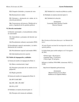 5.3. Cómputos distritales y recuento de votos
5.4. Declaración de validez
5.5. Dictamen y declaración de validez de la
elección presidencial
5.6. Consecuencias del proceso: Pérdida del re-
gistro y liquidación de los partidos políticos
VI. Derecho sancionador
1. Derecho sancionador y el procedimiento ordina-
rio sancionador
1.1. Antecedentes y principios del derecho san-
cionador
1.2. Procedimiento ordinario sancionador (POS)
2. Procedimiento especial sancionador y la indivi-
dualización de la sanción
2.1. Procedimiento especial sancionador (PES)
2.2. Individualización de la sanción
VII. Medios de impugnación y nulidades
1. Sistema de medios de impugnación (Parte 1)
1.1. Marco constitucional y legal
1.2. Principios procesales de los medios de im-
pugnación
1.3. Reglas generales
2. Sistema de medios de impugnación (Parte 2)
2.1. RVV, RAP, REP
2.2. JDC, JRC, JIN, REC
2.3. JLI y CLT
3. Nulidades en materia electoral (parte 1)
3.1. Principios del sistema de nulidades
3.2. Nulidad de la votación recibida en casilla
4. Nulidades en materia electoral (parte 2)
4.1. Nulidad de la elección
Atentamente
Licenciado Sadot Sánchez Carreño
Director General
DEL CENTRO DE ESTUDIOS SOCIALES Y DE OPINIÓN PÚ-
BLICA
Al sexto Premio nacional de investigación social y de
opinión pública.
La fecha límite para recibir trabajos es el 31 de agosto
de 2016.
• Primer lugar: 150 mil pesos.
• Segundo lugar: 75 mil pesos.
• Tercer lugar: 50 mil pesos.
Informes al teléfono 5036 0000, extensiones 58232 y
51299.
http://www5.diputados.gob.mx/cesop
Atentamente
Maestro Ernesto Cavero Pérez
Subdirector de Opinión Pública
Martes 24 de mayo de 2016 Gaceta Parlamentaria17
 