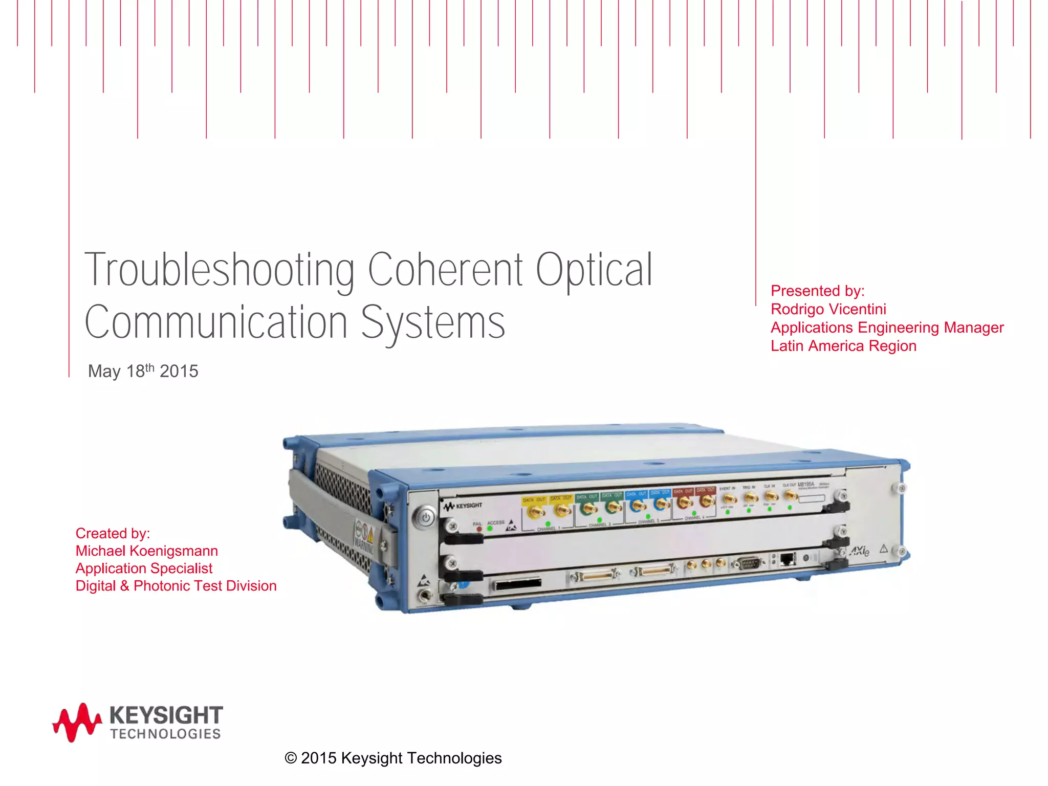 Troubleshooting Coherent Optical
Communication Systems
Created by:
Michael Koenigsmann
Application Specialist
Digital & Photonic Test Division
May 18th 2015
© 2015 Keysight Technologies
Presented by:
Rodrigo Vicentini
Applications Engineering Manager
Latin America Region
 