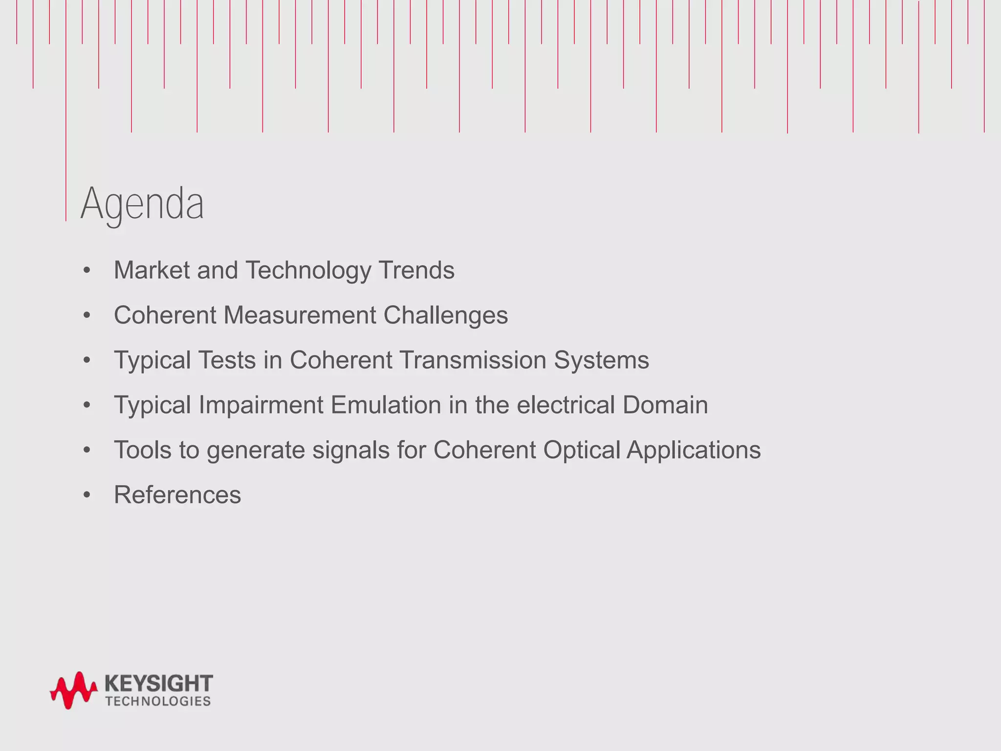 Agenda
• Market and Technology Trends
• Coherent Measurement Challenges
• Typical Tests in Coherent Transmission Systems
• Typical Impairment Emulation in the electrical Domain
• Tools to generate signals for Coherent Optical Applications
• References
 