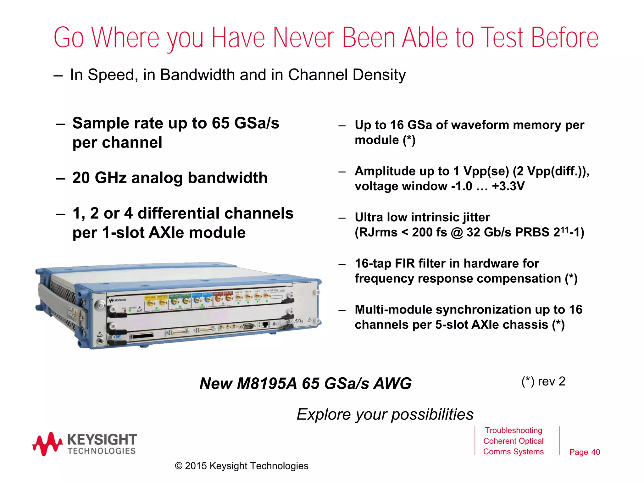 Page
Go Where you Have Never Been Able to Test Before
– Sample rate up to 65 GSa/s
per channel
– 20 GHz analog bandwidth
– 1, 2 or 4 differential channels
per 1-slot AXIe module
– In Speed, in Bandwidth and in Channel Density
Explore your possibilities
New M8195A 65 GSa/s AWG
– Up to 16 GSa of waveform memory per
module (*)
– Amplitude up to 1 Vpp(se) (2 Vpp(diff.)),
voltage window -1.0 … +3.3V
– Ultra low intrinsic jitter
(RJrms < 200 fs @ 32 Gb/s PRBS 211-1)
– 16-tap FIR filter in hardware for
frequency response compensation (*)
– Multi-module synchronization up to 16
channels per 5-slot AXIe chassis (*)
(*) rev 2
40
Troubleshooting
Coherent Optical
Comms Systems
© 2015 Keysight Technologies
 