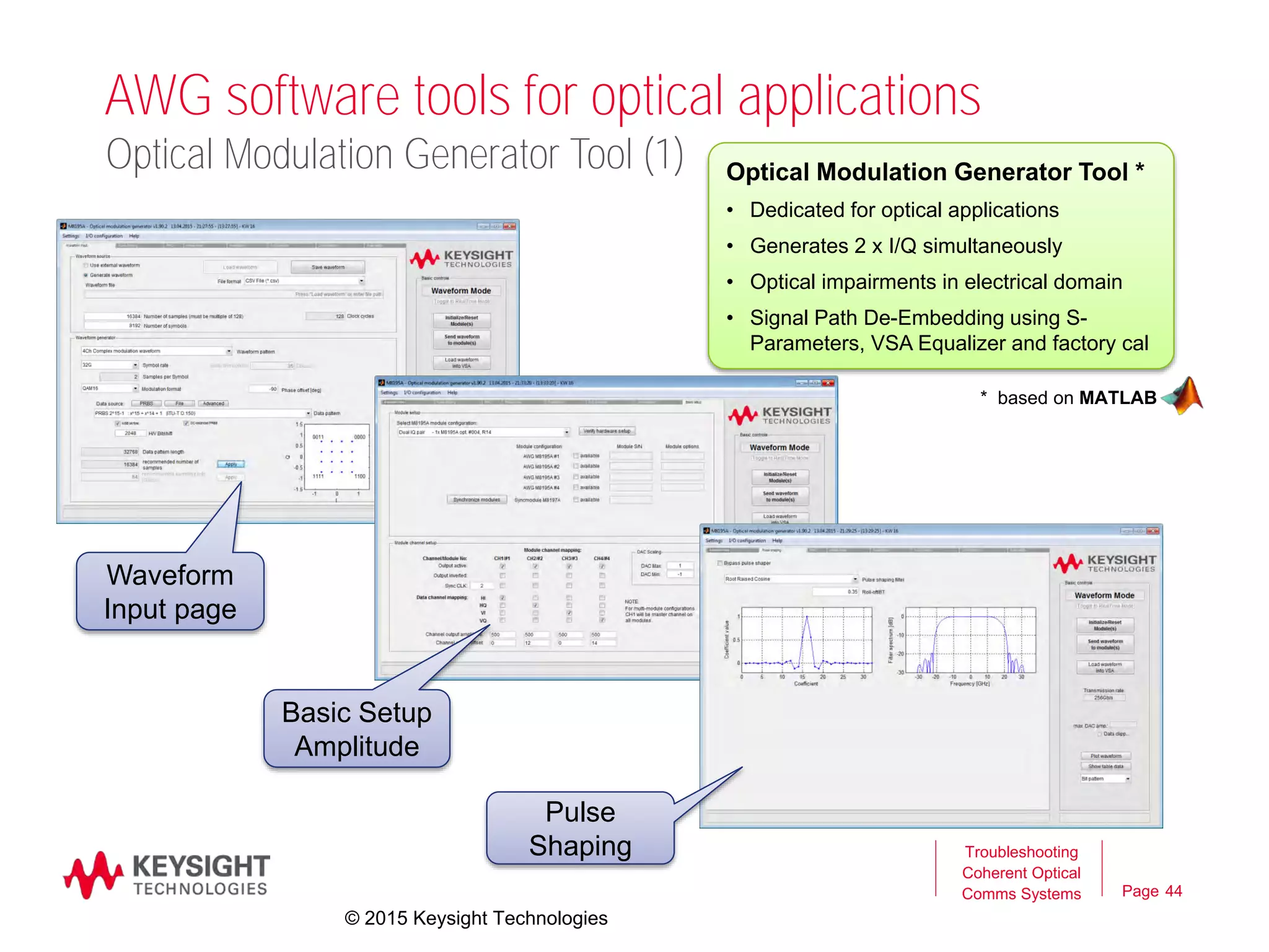 Page
AWG software tools for optical applications
44
Troubleshooting
Coherent Optical
Comms Systems
Optical Modulation Generator Tool *
• Dedicated for optical applications
• Generates 2 x I/Q simultaneously
• Optical impairments in electrical domain
• Signal Path De-Embedding using S-
Parameters, VSA Equalizer and factory cal
* based on MATLAB
Optical Modulation Generator Tool (1)
© 2015 Keysight Technologies
Waveform
Input page
Basic Setup
Amplitude
Pulse
Shaping
 