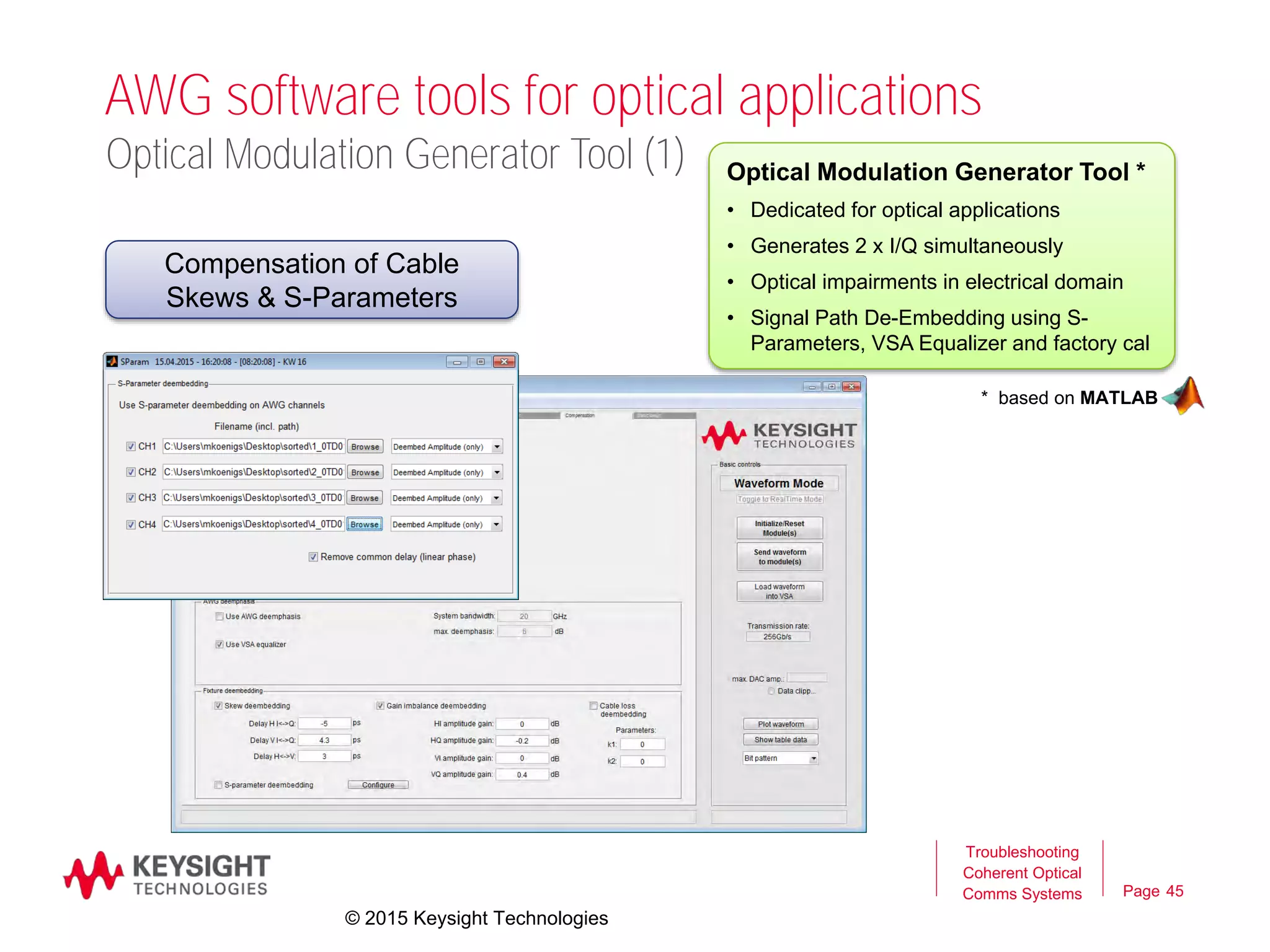 Page
AWG software tools for optical applications
45
Troubleshooting
Coherent Optical
Comms Systems
Optical Modulation Generator Tool *
• Dedicated for optical applications
• Generates 2 x I/Q simultaneously
• Optical impairments in electrical domain
• Signal Path De-Embedding using S-
Parameters, VSA Equalizer and factory cal
* based on MATLAB
Optical Modulation Generator Tool (1)
Compensation of Cable
Skews & S-Parameters
© 2015 Keysight Technologies
 