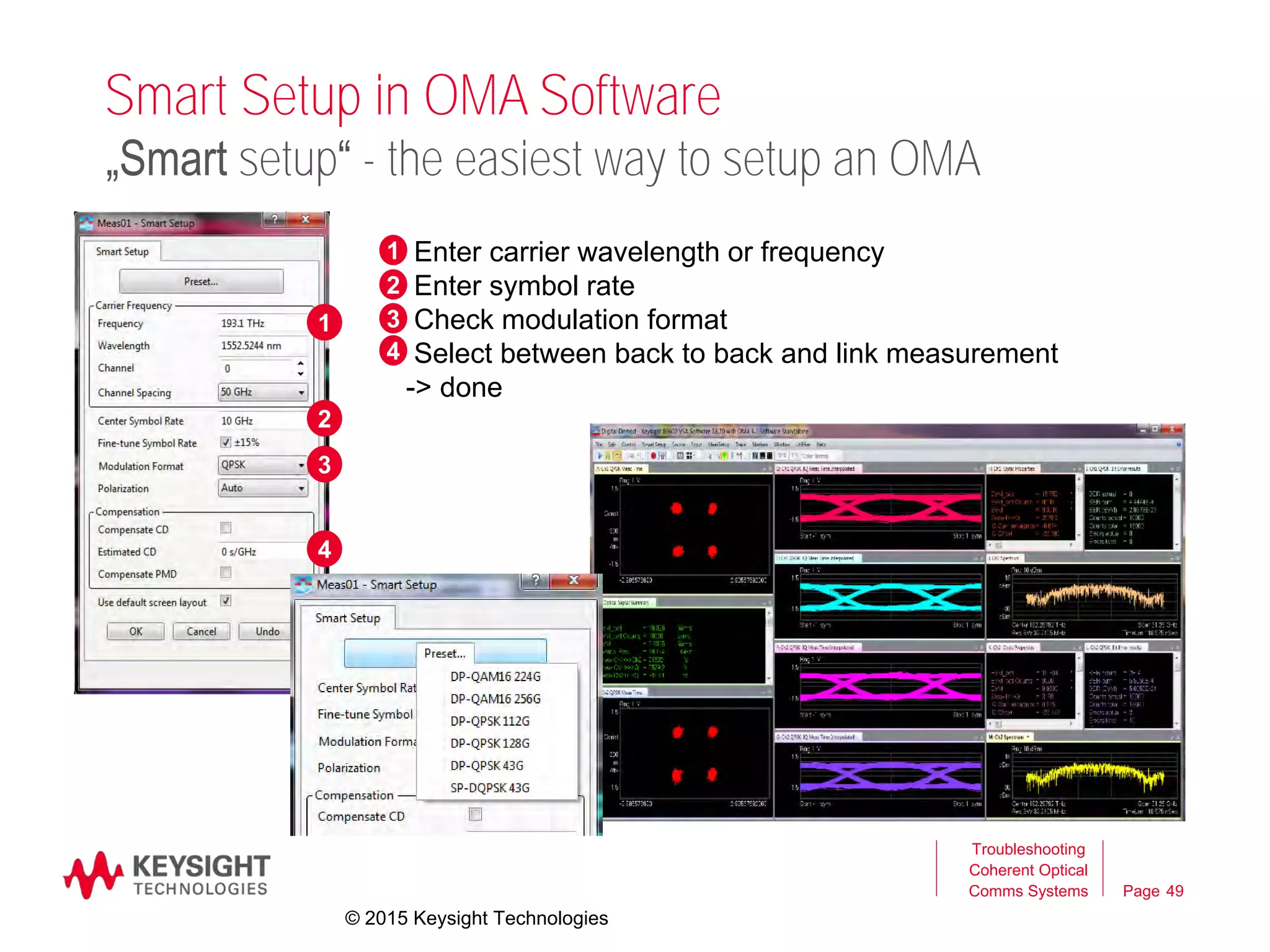 Page
Smart Setup in OMA Software
Troubleshooting
Coherent Optical
Comms Systems 49
„Smart setup“ - the easiest way to setup an OMA
0 Enter carrier wavelength or frequency
Enter symbol rate
Check modulation format
Select between back to back and link measurement
-> done
1
2
3
4
1
2
3
4
© 2015 Keysight Technologies
 
