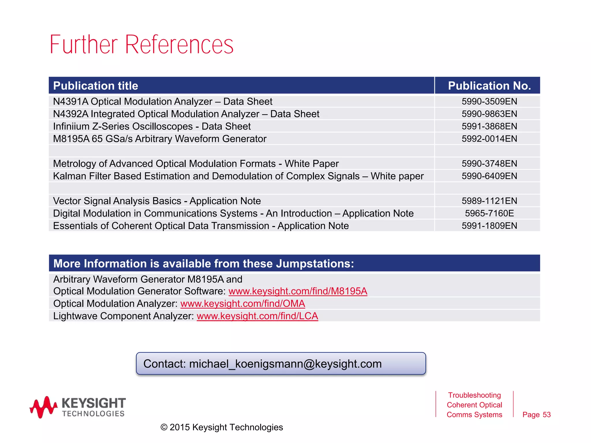 Page
Further References
53
Troubleshooting
Coherent Optical
Comms Systems
Publication title Publication No.
N4391A Optical Modulation Analyzer – Data Sheet 5990-3509EN
N4392A Integrated Optical Modulation Analyzer – Data Sheet 5990-9863EN
Infiniium Z-Series Oscilloscopes - Data Sheet 5991-3868EN
M8195A 65 GSa/s Arbitrary Waveform Generator 5992-0014EN
Metrology of Advanced Optical Modulation Formats - White Paper 5990-3748EN
Kalman Filter Based Estimation and Demodulation of Complex Signals – White paper 5990-6409EN
Vector Signal Analysis Basics - Application Note 5989-1121EN
Digital Modulation in Communications Systems - An Introduction – Application Note 5965-7160E
Essentials of Coherent Optical Data Transmission - Application Note 5991-1809EN
Contact: michael_koenigsmann@keysight.com
More Information is available from these Jumpstations:
Arbitrary Waveform Generator M8195A and
Optical Modulation Generator Software: www.keysight.com/find/M8195A
Optical Modulation Analyzer: www.keysight.com/find/OMA
Lightwave Component Analyzer: www.keysight.com/find/LCA
© 2015 Keysight Technologies
 