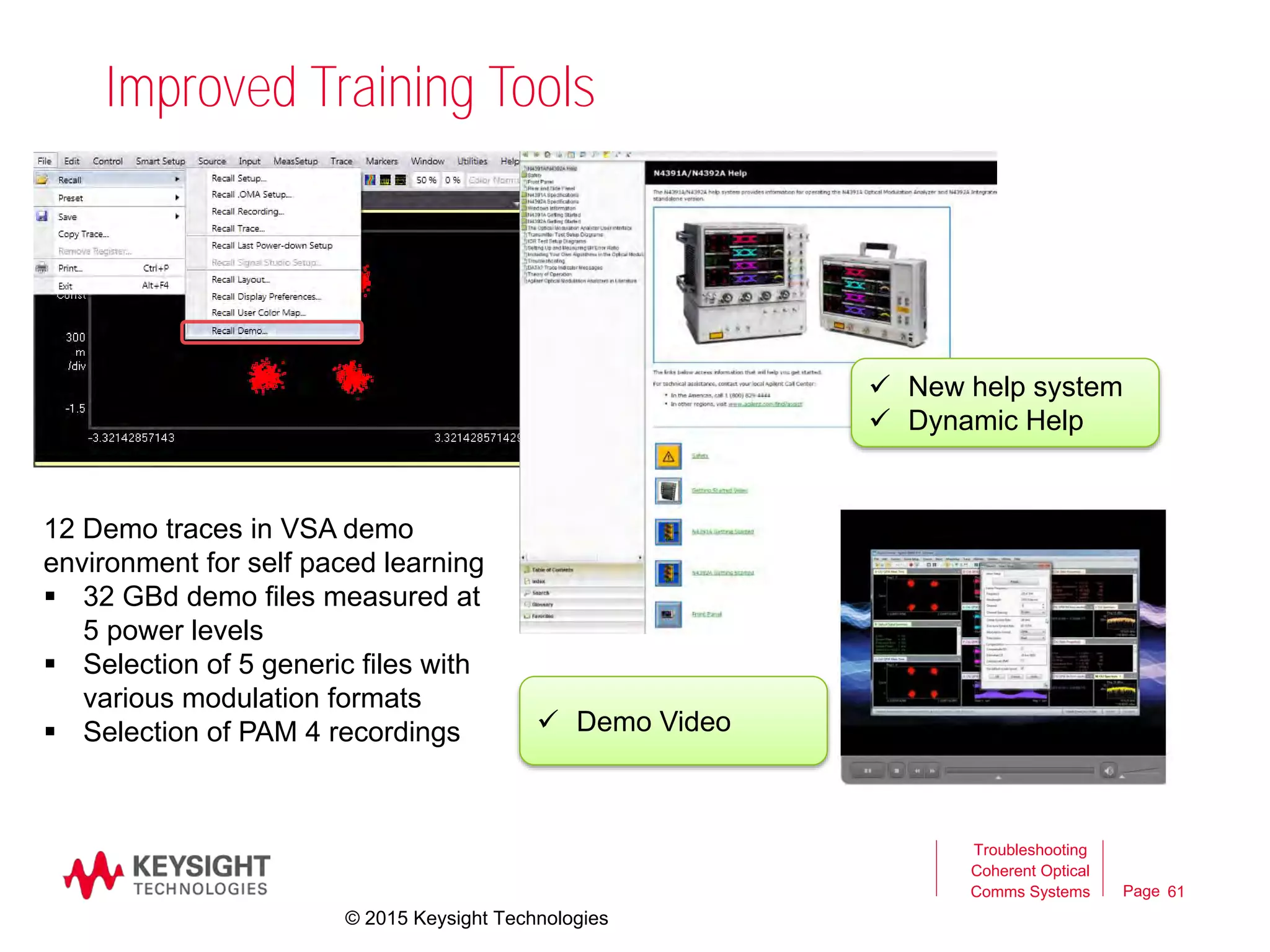 Page
Improved Training Tools
Troubleshooting
Coherent Optical
Comms Systems 61
12 Demo traces in VSA demo
environment for self paced learning
 32 GBd demo files measured at
5 power levels
 Selection of 5 generic files with
various modulation formats
 Selection of PAM 4 recordings
 New help system
 Dynamic Help
 Demo Video
© 2015 Keysight Technologies
 