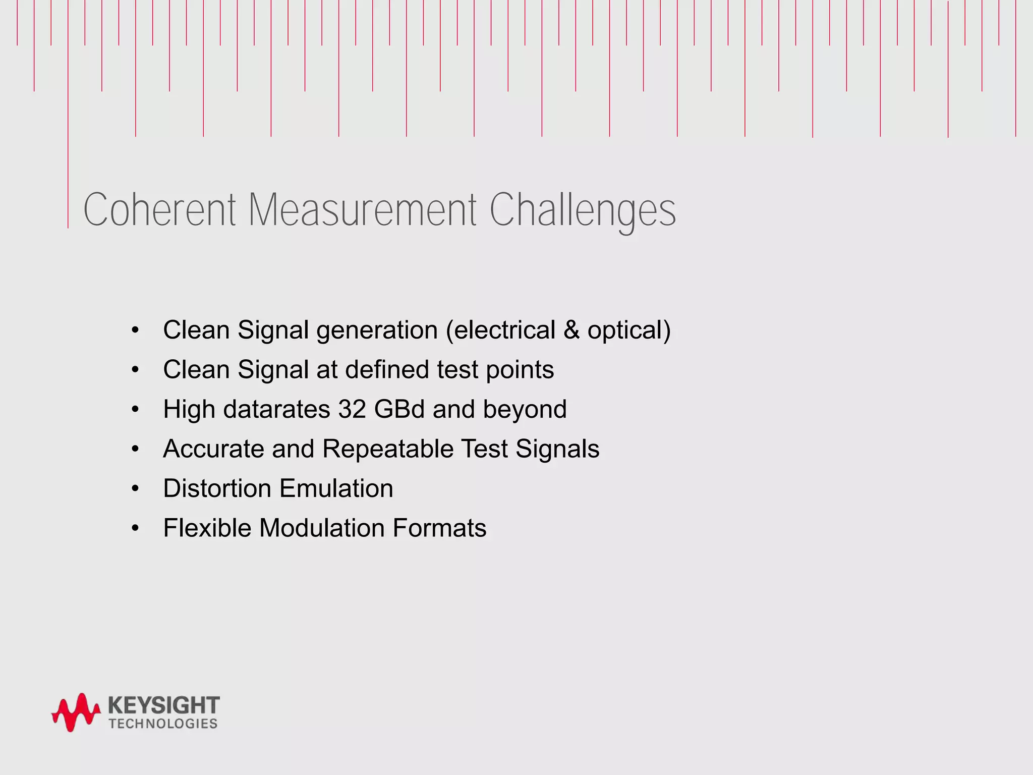 Coherent Measurement Challenges
• Clean Signal generation (electrical & optical)
• Clean Signal at defined test points
• High datarates 32 GBd and beyond
• Accurate and Repeatable Test Signals
• Distortion Emulation
• Flexible Modulation Formats
 