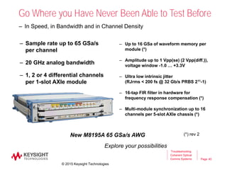 Page
Go Where you Have Never Been Able to Test Before
– Sample rate up to 65 GSa/s
per channel
– 20 GHz analog bandwidth
– 1, 2 or 4 differential channels
per 1-slot AXIe module
– In Speed, in Bandwidth and in Channel Density
Explore your possibilities
New M8195A 65 GSa/s AWG
– Up to 16 GSa of waveform memory per
module (*)
– Amplitude up to 1 Vpp(se) (2 Vpp(diff.)),
voltage window -1.0 … +3.3V
– Ultra low intrinsic jitter
(RJrms < 200 fs @ 32 Gb/s PRBS 211-1)
– 16-tap FIR filter in hardware for
frequency response compensation (*)
– Multi-module synchronization up to 16
channels per 5-slot AXIe chassis (*)
(*) rev 2
40
Troubleshooting
Coherent Optical
Comms Systems
© 2015 Keysight Technologies
 