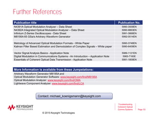 Page
Further References
53
Troubleshooting
Coherent Optical
Comms Systems
Publication title Publication No.
N4391A Optical Modulation Analyzer – Data Sheet 5990-3509EN
N4392A Integrated Optical Modulation Analyzer – Data Sheet 5990-9863EN
Infiniium Z-Series Oscilloscopes - Data Sheet 5991-3868EN
M8195A 65 GSa/s Arbitrary Waveform Generator 5992-0014EN
Metrology of Advanced Optical Modulation Formats - White Paper 5990-3748EN
Kalman Filter Based Estimation and Demodulation of Complex Signals – White paper 5990-6409EN
Vector Signal Analysis Basics - Application Note 5989-1121EN
Digital Modulation in Communications Systems - An Introduction – Application Note 5965-7160E
Essentials of Coherent Optical Data Transmission - Application Note 5991-1809EN
Contact: michael_koenigsmann@keysight.com
More Information is available from these Jumpstations:
Arbitrary Waveform Generator M8195A and
Optical Modulation Generator Software: www.keysight.com/find/M8195A
Optical Modulation Analyzer: www.keysight.com/find/OMA
Lightwave Component Analyzer: www.keysight.com/find/LCA
© 2015 Keysight Technologies
 