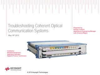 Troubleshooting Coherent Optical
Communication Systems
Created by:
Michael Koenigsmann
Application Specialist
Digital & Photonic Test Division
May 18th 2015
© 2015 Keysight Technologies
Presented by:
Rodrigo Vicentini
Applications Engineering Manager
Latin America Region
 