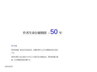 2016/05/25
作者生命存續期間 + 50 年
第 30 條
著作財產權，除本法另有規定外，存續於著作人之生存期間及其死亡後五
十年。
著作於著作人死亡後四十年至五十年間首次公開發表者，著作財產權之期
間，自公開發表時起存續十年。
 