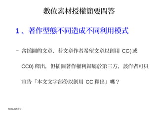 2016/05/25
數位素材授權簡要問答
1 、著作型態不同造成不同利用模式
– 含插圖的文章，若文章作者希望文章以創用 CC( 或
CC0) 釋出，但插圖著作權利歸屬於第三方，該作者可只
宣告「本文文字部份以創用 CC 釋出」 ？嗎
 