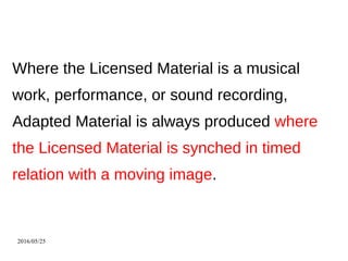 2016/05/25
Where the Licensed Material is a musical
work, performance, or sound recording,
Adapted Material is always produced where
the Licensed Material is synched in timed
relation with a moving image.
 