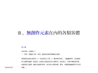 2016/05/25
B 、無創作元素在內的各類客體
第 3 條
本法用詞，定義如下：
一、著作：指屬於文學、科學、藝術或其他學術範圍之創作。
智慧財產法院民事判決 98 年度民著上字第 10 號的參考判決：「論編輯著作，必須就資
料之選擇及編排，能表現一定程度之創意及作者之個性者，始足當之，若僅辛勤收集事實，
而就資料之選擇、編排欠缺創作性時，即令投入相當時間、費用，亦難謂係編輯著作享有著
作權。」
 