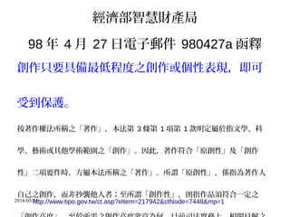 2016/05/25
經濟部智慧財產局
98 年 4 月 27 日電子郵件 980427a 函釋
創作只要具備最低程度之創作或個性表現，即可
受到保護。
按著作權法所稱之「著作」，本法第 3 條第 1 項第 1 款明定屬於指文學、科
學、藝術或其他學術範圍之「創作」。因此，著作符合「原創性」及「創作
性」二項要件時，方屬本法所稱之「著作」。所謂「原創性」，係指為著作人
自己之創作，而非抄襲他人者；至所謂「創作性」，則指作品須符合一定之
http://www.tipo.gov.tw/ct.asp?xItem=217942&ctNode=7448&mp=1
 