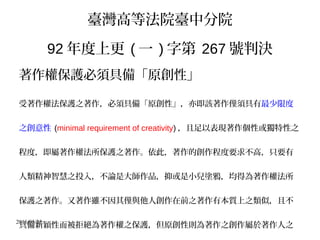 2016/05/25
臺灣高等法院臺中分院
92 年度上更 ( 一 ) 字第 267 號判決
著作權保護必須具備「原創性」
受著作權法保護之著作，必須具備「原創性」，亦即該著作僅須具有最少限度
之創意性 (minimal requirement of creativity) ，且足以表現著作個性或獨特性之
程度，即屬著作權法所保護之著作。依此，著作的創作程度要求不高，只要有
人類精神智慧之投入，不論是大師作品，抑或是小兒塗鴉，均得為著作權法所
保護之著作。又著作雖不因其僅與他人創作在前之著作有本質上之類似，且不
具備新穎性而被拒絕為著作權之保護，但原創性則為著作之創作屬於著作人之
 