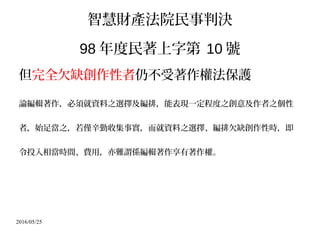 2016/05/25
智慧財產法院民事判決
98 年度民著上字第 10 號
但完全欠缺創作性者仍不受著作權法保護
論編輯著作，必須就資料之選擇及編排，能表現一定程度之創意及作者之個性
者，始足當之，若僅辛勤收集事實，而就資料之選擇、編排欠缺創作性時，即
令投入相當時間、費用，亦難謂係編輯著作享有著作權。
 
