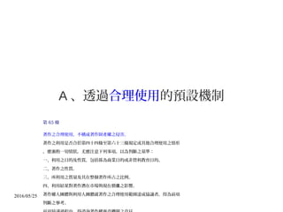 2016/05/25
A 、透過合理使用的預設機制
第 65 條
著作之合理使用，不構成著作財產權之侵害。
著作之利用是否合於第四十四條至第六十三條規定或其他合理使用之情形
，應審酌一切情狀，尤應注意下列事項，以為判斷之基準：
一、利用之目的及性質，包括係為商業目的或非營利教育目的。
二、著作之性質。
三、所利用之質量及其在整個著作所占之比例。
四、利用結果對著作潛在市場與現在價 之影響。值
著作權人團體與利用人團體就著作之合理使用範圍達成協議者，得為前項
判斷之參考。
 