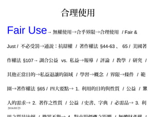2016/05/25
合理使用
Fair Use→ 無權使用→合乎界限→合理使用 / Fair &
Just / 不必受罰→通說：抗辯權 / 著作權法 §44-63 、 65 / 美國著
作權法 §107→ 調合公益 vs. 私益→報導 / 評論 / 教學 / 研究 /
其他正當目的→私益退讓的領域 / 學習→概念 / 界限→條件 / 範
圍→著作權法 §65 / 四大要點→ 1. 利用的目的與性質 / 公益 / 眾
人的需求→ 2. 著作之性質 / 公益 / 史書、字典 / 必需品→ 3. 利
 