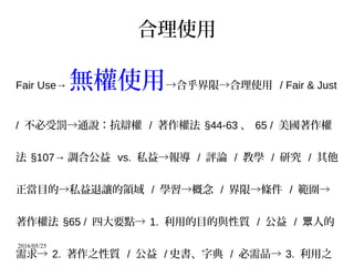 2016/05/25
合理使用
Fair Use→ 無權使用→合乎界限→合理使用 / Fair & Just
/ 不必受罰→通說：抗辯權 / 著作權法 §44-63 、 65 / 美國著作權
法 §107→ 調合公益 vs. 私益→報導 / 評論 / 教學 / 研究 / 其他
正當目的→私益退讓的領域 / 學習→概念 / 界限→條件 / 範圍→
著作權法 §65 / 四大要點→ 1. 利用的目的與性質 / 公益 / 人的眾
需求→ 2. 著作之性質 / 公益 / 史書、字典 / 必需品→ 3. 利用之
 