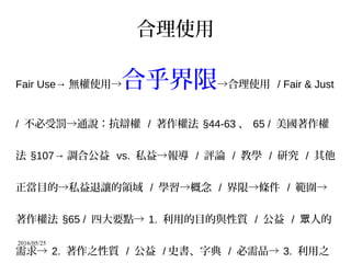 2016/05/25
合理使用
Fair Use→ 無權使用→合乎界限→合理使用 / Fair & Just
/ 不必受罰→通說：抗辯權 / 著作權法 §44-63 、 65 / 美國著作權
法 §107→ 調合公益 vs. 私益→報導 / 評論 / 教學 / 研究 / 其他
正當目的→私益退讓的領域 / 學習→概念 / 界限→條件 / 範圍→
著作權法 §65 / 四大要點→ 1. 利用的目的與性質 / 公益 / 人的眾
需求→ 2. 著作之性質 / 公益 / 史書、字典 / 必需品→ 3. 利用之
 