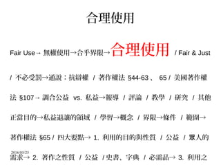 2016/05/25
合理使用
Fair Use→ 無權使用→合乎界限→合理使用 / Fair & Just
/ 不必受罰→通說：抗辯權 / 著作權法 §44-63 、 65 / 美國著作權
法 §107→ 調合公益 vs. 私益→報導 / 評論 / 教學 / 研究 / 其他
正當目的→私益退讓的領域 / 學習→概念 / 界限→條件 / 範圍→
著作權法 §65 / 四大要點→ 1. 利用的目的與性質 / 公益 / 人的眾
需求→ 2. 著作之性質 / 公益 / 史書、字典 / 必需品→ 3. 利用之
 