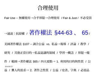 2016/05/25
合理使用
Fair Use→ 無權使用→合乎界限→合理使用 / Fair & Just / 不必受罰
→通說：抗辯權 / 著作權法 §44-63 、 65/
美國著作權法 §107→ 調合公益 vs. 私益→報導 / 評論 / 教學 /
研究 / 其他正當目的→私益退讓的領域 / 學習→概念 / 界限→條
件 / 範圍→著作權法 §65 / 四大要點→ 1. 利用的目的與性質 / 公
益 / 人的需求→眾 2. 著作之性質 / 公益 / 史書、字典 / 必需品
 
