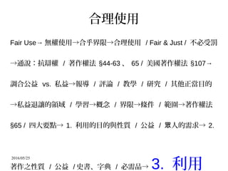 2016/05/25
合理使用
Fair Use→ 無權使用→合乎界限→合理使用 / Fair & Just / 不必受罰
→通說：抗辯權 / 著作權法 §44-63 、 65 / 美國著作權法 §107→
調合公益 vs. 私益→報導 / 評論 / 教學 / 研究 / 其他正當目的
→私益退讓的領域 / 學習→概念 / 界限→條件 / 範圍→著作權法
§65 / 四大要點→ 1. 利用的目的與性質 / 公益 / 人的需求→眾 2.
著作之性質 / 公益 / 史書、字典 / 必需品→ 3. 利用
 