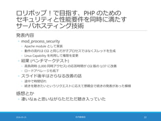 ロリポップ！で目指す、PHP のための
セキュリティと性能要件を同時に満たす
サーバホスティング技術
発表内容
◦ mod_process_security
◦ Apache module として実装
◦ 動作の流れは CGI と同じだが子プロセスではなくスレッドを生成
◦ Linux Capability を利用して権限を変更
◦ 結果 (ベンチマークテスト)
◦ 高負荷時 (1,000 同時アクセス) の応答時間が CGI 版の 1/37 に改善
◦ ロードアベレージも低下
◦ スライド後半はさらなる改善の話
◦ 途中で時間切れ
◦ 続きを聴きたいというリクエストに応えて懇親会で続きの発表があった模様
感想とか
◦ 凄いなぁと思いながらただただ聴き入っていた
2016-05-25 社内勉強会 10
 