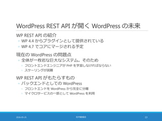 WordPress REST API が開く WordPress の未来
WP REST API の紹介
◦ WP 4.4 からプラグインとして提供されている
◦ WP 4.7 でコアにマージされる予定
現在の WordPress の問題点
◦ 全体が一枚岩な巨大なシステム。そのため
◦ フロントエンドエンジニアが PHP を学習しなければならない
◦ スケーリングが困難
WP REST API がもたらすもの
◦ バックエンドとしての WordPress
◦ フロントエンドを WordPress から完全に分離
◦ マイクロサービスの一部として WordPress を利用
2016-05-25 社内勉強会 13
 