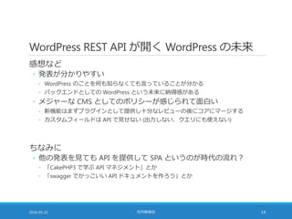 WordPress REST API が開く WordPress の未来
感想など
◦ 発表が分かりやすい
◦ WordPress のことを何も知らなくても言っていることが分かる
◦ バックエンドとしての WordPress という未来に納得感がある
◦ メジャーな CMS としてのポリシーが感じられて面白い
◦ 新機能はまずプラグインとして提供し十分なレビューの後にコアにマージする
◦ カスタムフィールドは API で見せない (出力しない、クエリにも使えない)
ちなみに
◦ 他の発表を見ても API を提供して SPA というのが時代の流れ？
◦ 「CakePHP3 で学ぶ API マネジメント」とか
◦ 「swagger でかっこいい API ドキュメントを作ろう」とか
2016-05-25 社内勉強会 14
 