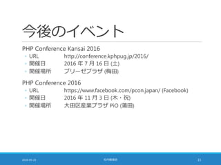 今後のイベント
PHP Conference Kansai 2016
◦ URL http://conference.kphpug.jp/2016/
◦ 開催日 2016 年 7 月 16 日 (土)
◦ 開催場所 ブリーゼプラザ (梅田)
PHP Conference 2016
◦ URL https://www.facebook.com/pcon.japan/ (Facebook)
◦ 開催日 2016 年 11 月 3 日 (木・祝)
◦ 開催場所 大田区産業プラザ PiO (蒲田)
2016-05-25 社内勉強会 15
 