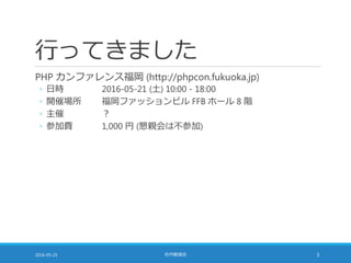 行ってきました
PHP カンファレンス福岡 (http://phpcon.fukuoka.jp)
◦ 日時 2016-05-21 (土) 10:00 - 18:00
◦ 開催場所 福岡ファッションビル FFB ホール 8 階
◦ 主催 ？
◦ 参加費 1,000 円 (懇親会は不参加)
2016-05-25 社内勉強会 3
 