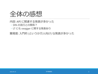 全体の感想
内容: API に関連する発表が多かった
◦ SPA の流行との関係？
◦ LT にも swagger に関する発表あり
難易度: 入門的 (というか万人向け) な発表が多かった
2016-05-25 社内勉強会 5
 